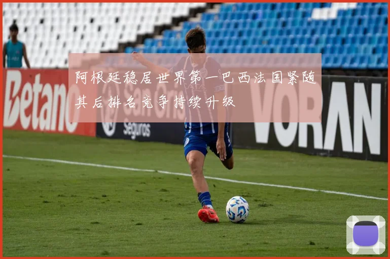 阿根廷稳居世界第一巴西法国紧随其后排名竞争持续升级