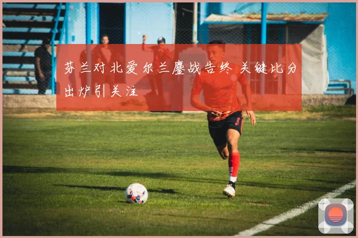 芬兰对北爱尔兰鏖战告终 关键比分出炉引关注