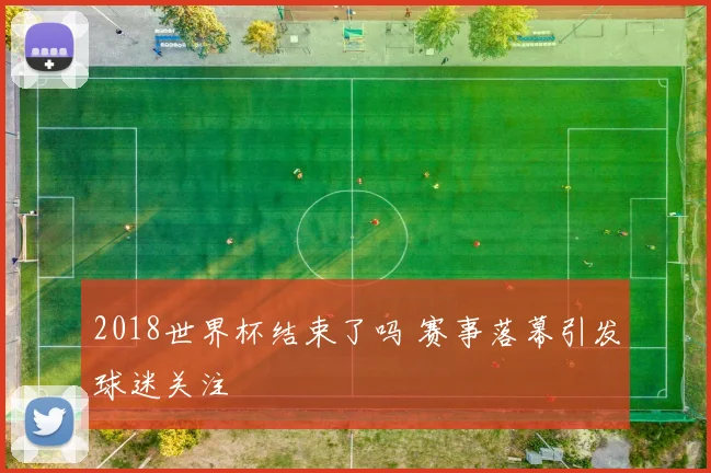 2018世界杯结束了吗 赛事落幕引发球迷关注