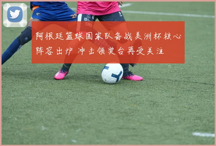 阿根廷篮球国家队备战美洲杯核心阵容出炉 冲击领奖台再受关注