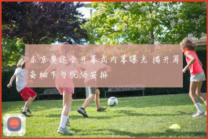 东京奥运会开幕式内幕曝光 揭开筹备细节与现场安排