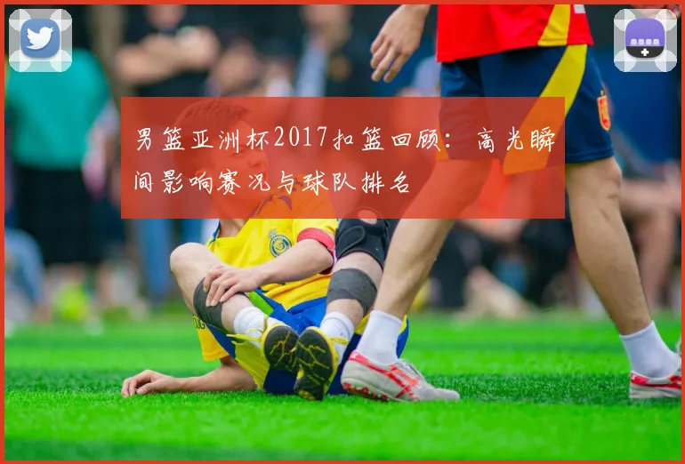 男篮亚洲杯2017扣篮回顾：高光瞬间影响赛况与球队排名
