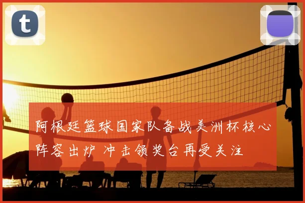 阿根廷篮球国家队备战美洲杯核心阵容出炉 冲击领奖台再受关注