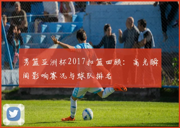 男篮亚洲杯2017扣篮回顾：高光瞬间影响赛况与球队排名