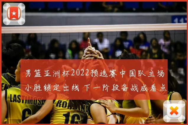 男篮亚洲杯2022预选赛中国队主场小胜锁定出线 下一阶段备战成看点