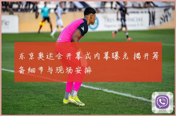 东京奥运会开幕式内幕曝光 揭开筹备细节与现场安排
