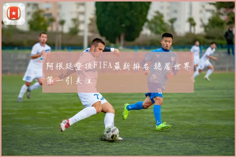 阿根廷登顶FIFA最新排名 稳居世界第一引关注