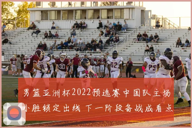 男篮亚洲杯2022预选赛中国队主场小胜锁定出线 下一阶段备战成看点