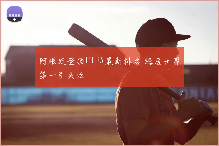 阿根廷登顶FIFA最新排名 稳居世界第一引关注