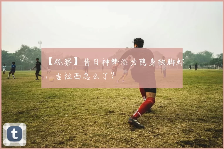 【观察】昔日神锋沦为隐身软脚虾，吉拉西怎么了？