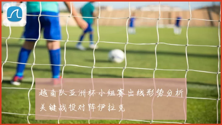 越南队亚洲杯小组赛出线形势分析关键战役对阵伊拉克