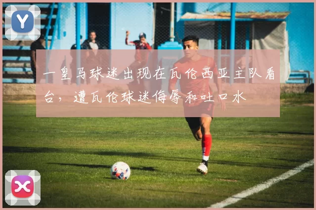 一皇马球迷出现在瓦伦西亚主队看台，遭瓦伦球迷侮辱和吐口水