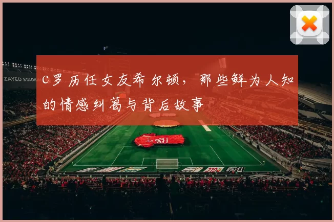 c罗历任女友希尔顿，那些鲜为人知的情感纠葛与背后故事