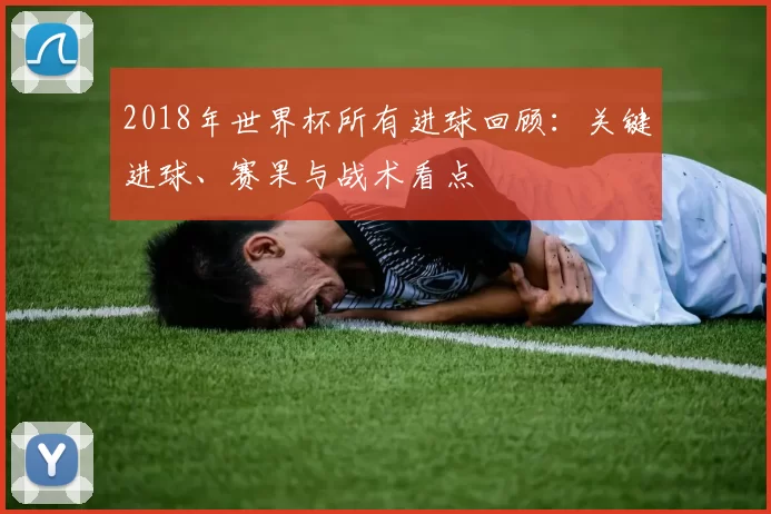 2018年世界杯所有进球回顾：关键进球、赛果与战术看点