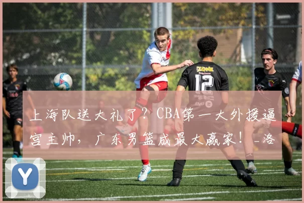 上海队送大礼了？CBA第一大外援逼宫主帅，广东男篮成最大赢家！_洛夫顿_季后赛_天津