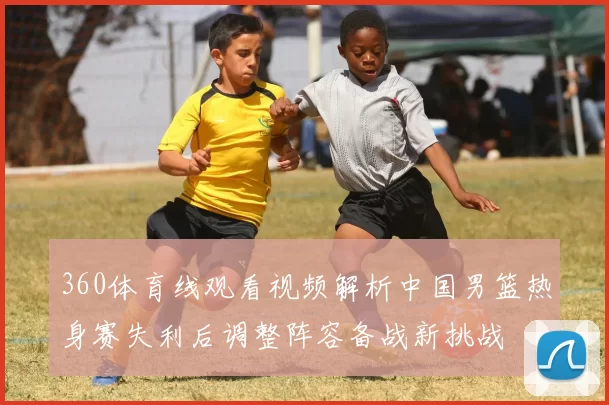 360体育线观看视频解析中国男篮热身赛失利后调整阵容备战新挑战