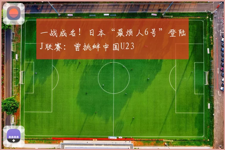 一战成名！日本“最烦人6号”登陆J联赛：曾挑衅中国U23