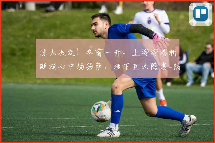 惊人决定！冬窗一开，上海海港斩断核心中场茹萨，埋下巨大隐患_防守_攻防转换_能力