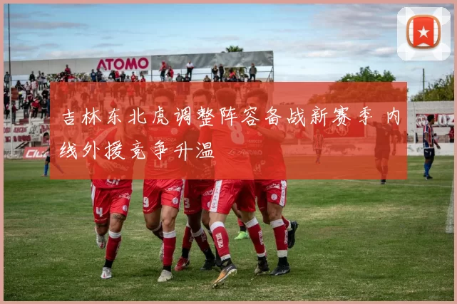 吉林东北虎调整阵容备战新赛季 内线外援竞争升温