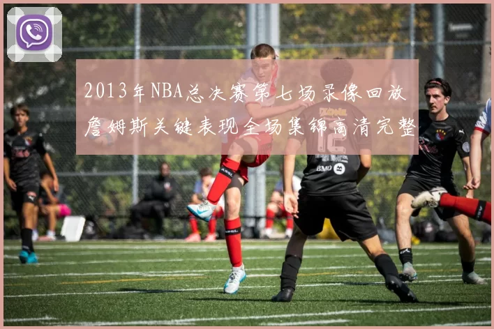 2013年NBA总决赛第七场录像回放 詹姆斯关键表现全场集锦高清完整版