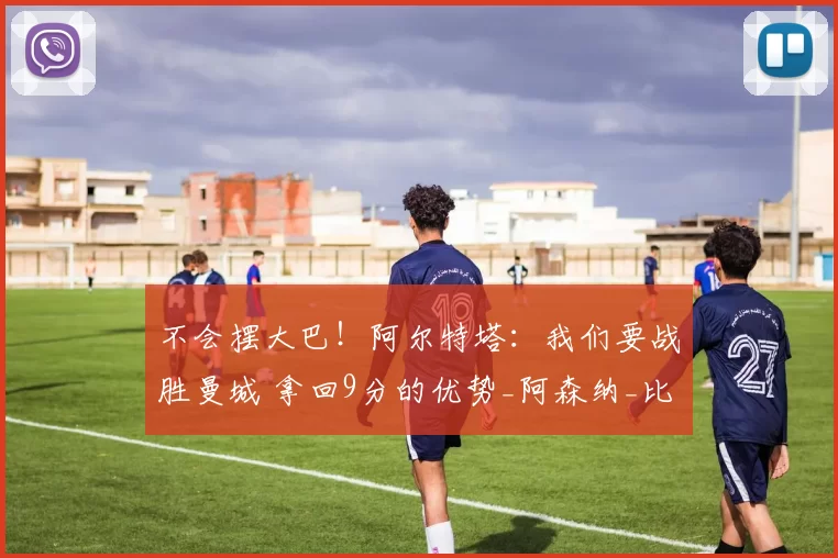 不会摆大巴！阿尔特塔：我们要战胜曼城 拿回9分的优势_阿森纳_比赛_伊蒂哈德