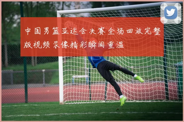 中国男篮亚运会决赛全场回放完整版视频录像精彩瞬间重温