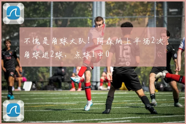不愧是角球大队！阿森纳上半场2次角球进2球，点球1中0