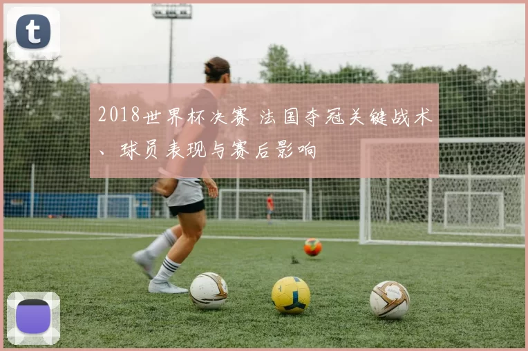 2018世界杯决赛 法国夺冠关键战术、球员表现与赛后影响