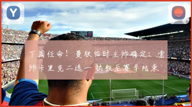 下周任命！曼联临时主帅确定：索帅卡里克二选一 执教至赛季结束