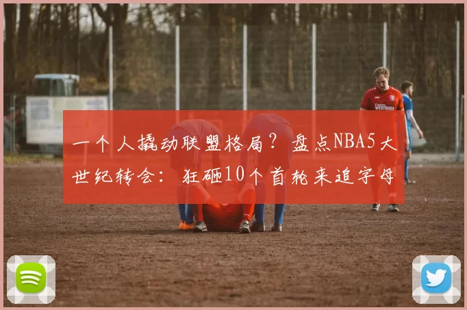 一个人撬动联盟格局？盘点NBA5大世纪转会：狂砸10个首轮来追字母