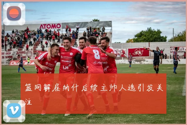 篮网解雇纳什后续主帅人选引发关注