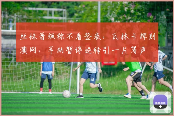 丝袜晋级称不看签表，瓦林卡挥别澳网，辛纳暂停逆转引一片骂声