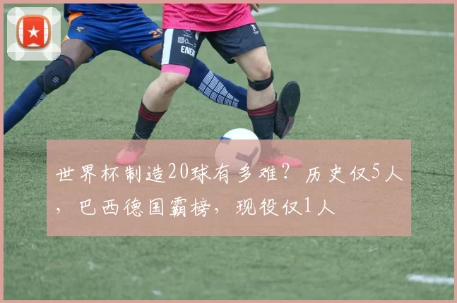 世界杯制造20球有多难？历史仅5人，巴西德国霸榜，现役仅1人