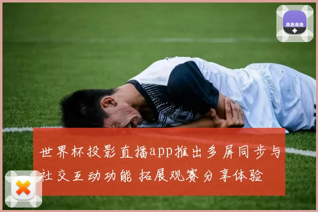世界杯投影直播app推出多屏同步与社交互动功能 拓展观赛分享体验