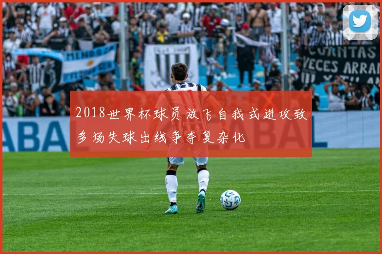 2018世界杯球员放飞自我式进攻致多场失球出线争夺复杂化