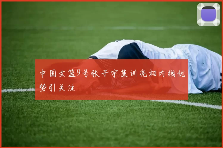 中国女篮9号张子宇集训亮相内线优势引关注