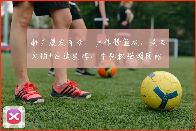 胜广厦发布会!卢伟赞篮板,谈洛夫顿+白边发挥,李弘权强调团结