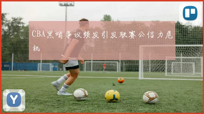 CBA黑哨争议频发引发联赛公信力危机