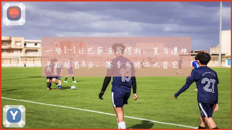 一场1-1让巴萨渔翁得利，皇马遭绝平距榜首8分，赛季或将四大皆空
