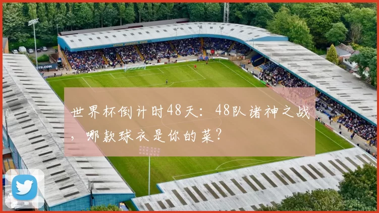 世界杯倒计时48天：48队诸神之战，哪款球衣是你的菜？
