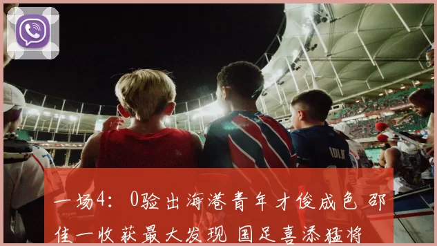 一场4：0验出海港青年才俊成色 邵佳一收获最大发现 国足喜添猛将