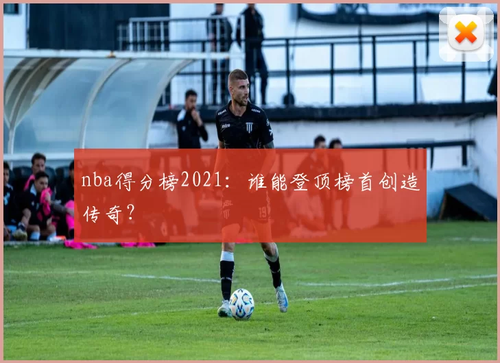 nba得分榜2021：谁能登顶榜首创造传奇？