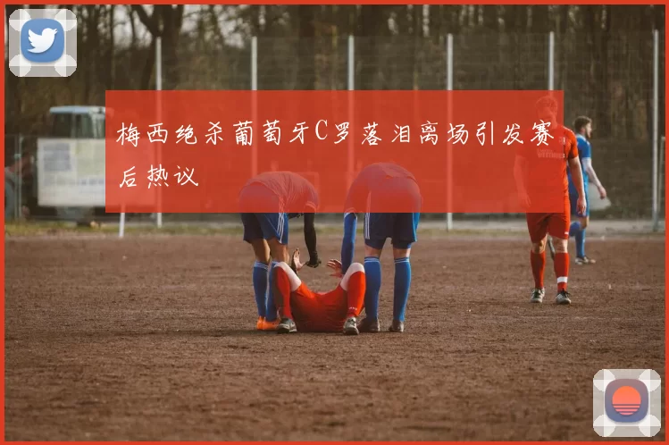 梅西绝杀葡萄牙C罗落泪离场引发赛后热议