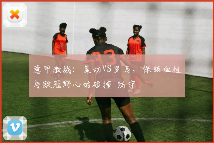意甲激战：莱切VS罗马，保级血性与欧冠野心的碰撞_防守