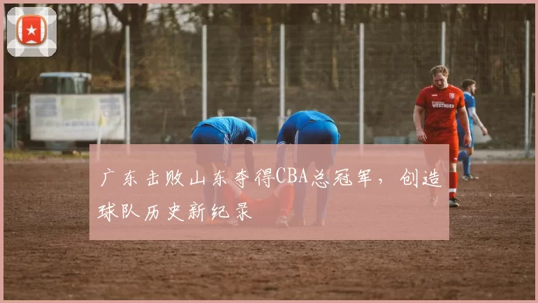 广东击败山东夺得CBA总冠军，创造球队历史新纪录