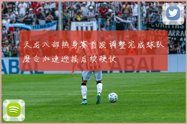 天龙八部热身赛首发调整完成球队磨合加速迎接后续硬仗