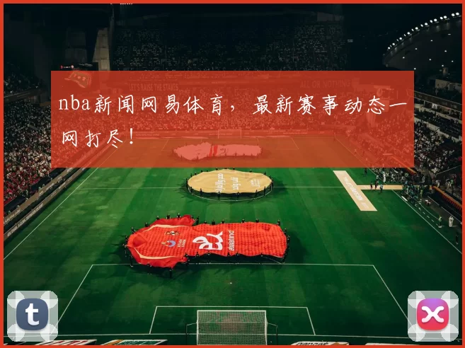 nba新闻网易体育，最新赛事动态一网打尽！