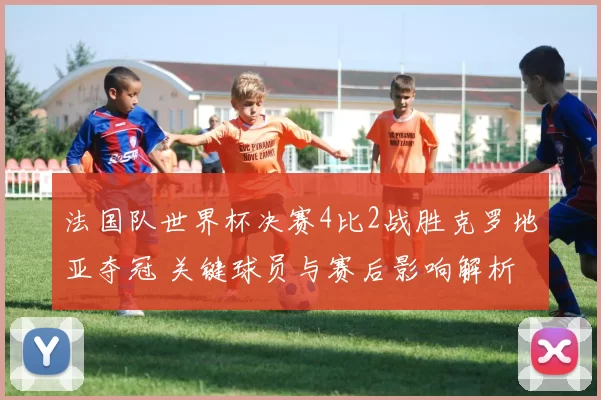 法国队世界杯决赛4比2战胜克罗地亚夺冠 关键球员与赛后影响解析