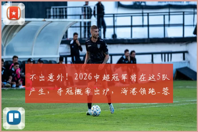 不出意外！2026中超冠军将在这5队产生，夺冠概率出炉，海港领跑_蓉城_开局_阵容