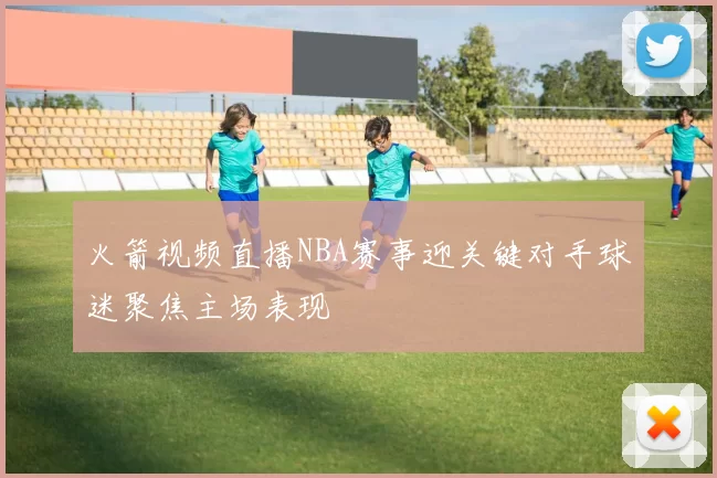 火箭视频直播NBA赛事迎关键对手球迷聚焦主场表现